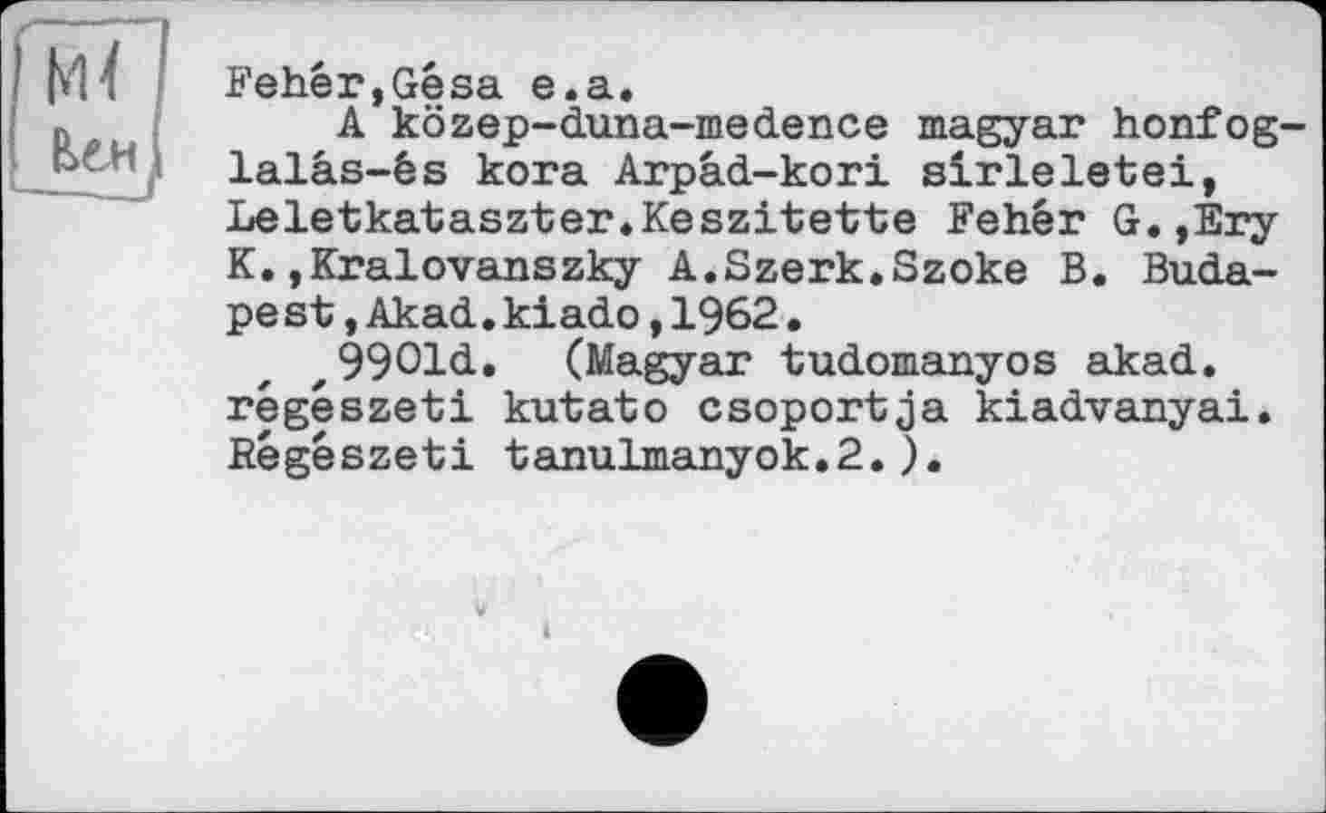 ﻿Fehêr,Gêsa e.a.
A közep-duna-medence magyar honfog lalâs-és kora Arpâd-kori sirleletei, Leletkataszter.Keszi'tette Fehêr G.,Éry K.jKralovanszky A.Szerk.Szoke B. Budapest ,Akad.kiado,1962• z9901d. (Magyar tudomanyos akad. régészeti kutato csoportja kiadvanyai. Régészeti tanulmanyok.2.).